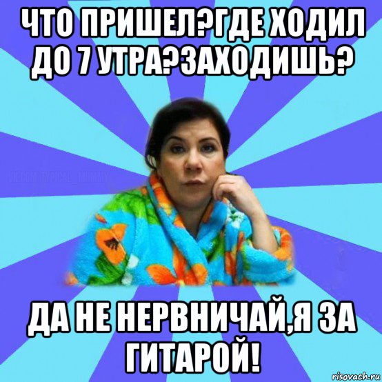 что пришел?где ходил до 7 утра?заходишь? да не нервничай,я за гитарой!, Мем типичная мама