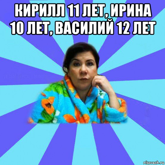 кирилл 11 лет, ирина 10 лет, василий 12 лет , Мем типичная мама