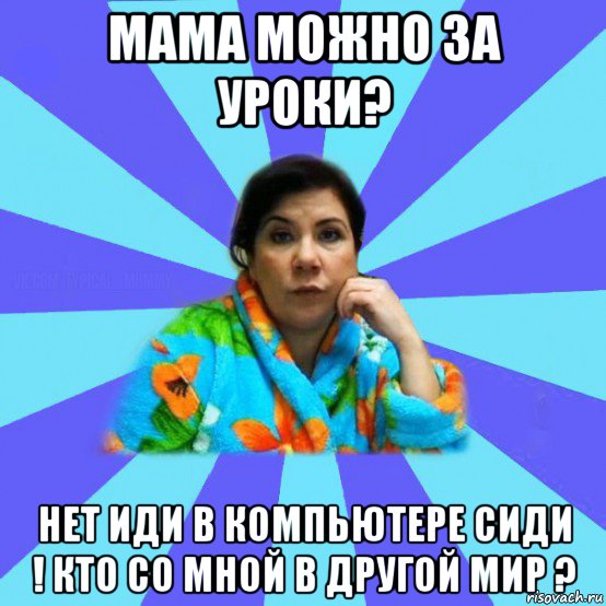 мама можно за уроки? нет иди в компьютере сиди ! кто со мной в другой мир ?, Мем типичная мама