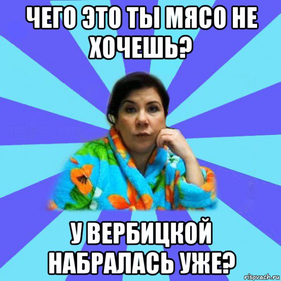 чего это ты мясо не хочешь? у вербицкой набралась уже?, Мем типичная мама