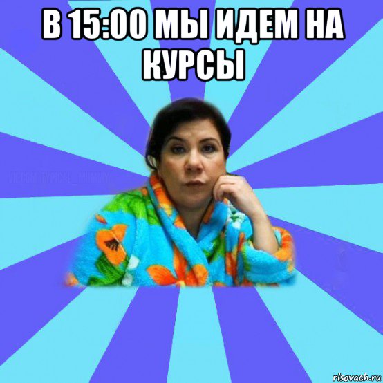 в 15:00 мы идем на курсы , Мем типичная мама