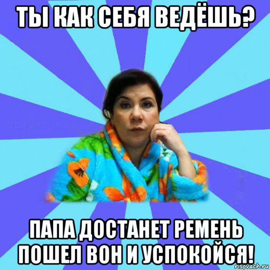 ты как себя ведёшь? папа достанет ремень пошел вон и успокойся!, Мем типичная мама