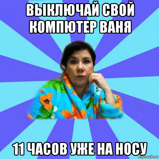 выключай свой компютер ваня 11 часов уже на носу, Мем типичная мама