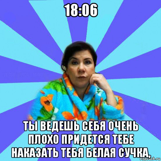 18:06 ты ведешь себя очень плохо придется тебе наказать тебя белая сучка,, Мем типичная мама