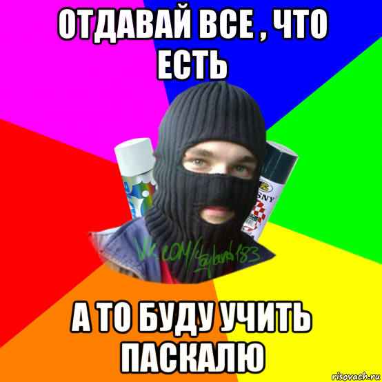 отдавай все , что есть а то буду учить паскалю