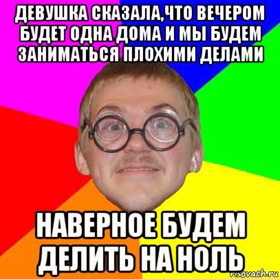 девушка сказала,что вечером будет одна дома и мы будем заниматься плохими делами наверное будем делить на ноль