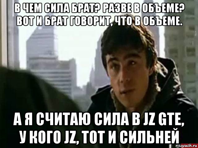 в чем сила брат? разве в объеме? вот и брат говорит, что в объеме. а я считаю сила в jz gte, у кого jz, тот и сильней