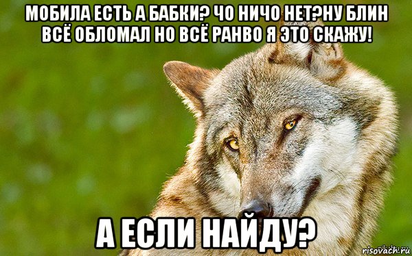 мобила есть а бабки? чо ничо нет?ну блин всё обломал но всё ранво я это скажу! а если найду?