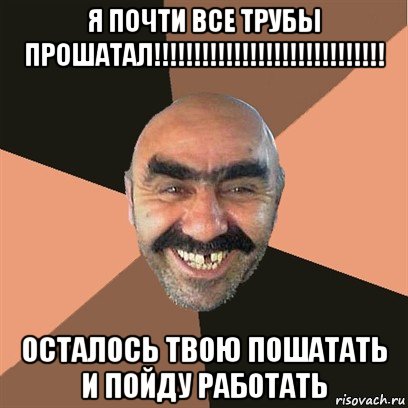 я почти все трубы прошатал!!!!!!!!!!!!!!!!!!!!!!!!!!!!! осталось твою пошатать и пойду работать, Мем Я твой дом труба шатал