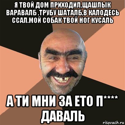 я твой дом приходил,щашлык варавалб ,трубу шаталб,в калодесь ссал.мой собак твой ног кусаль а ти мни за ето п**** даваль, Мем Я твой дом труба шатал