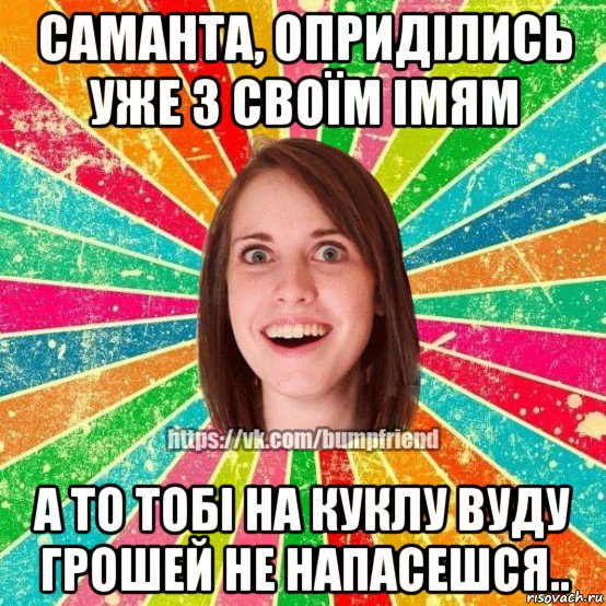 саманта, оприділись уже з своїм імям а то тобі на куклу вуду грошей не напасешся..