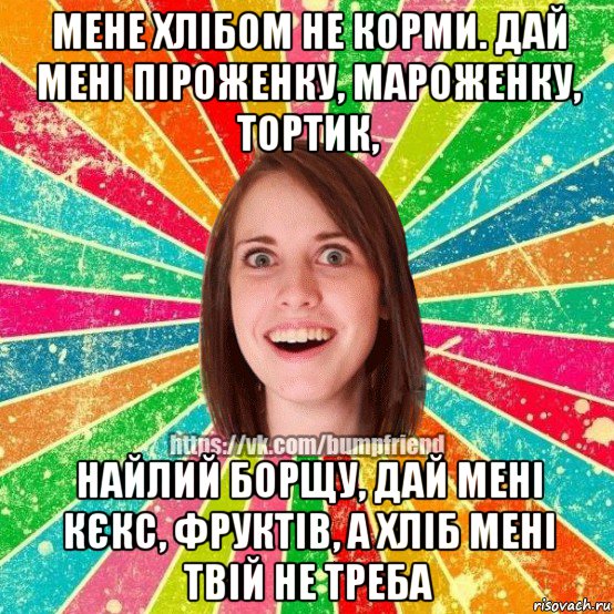 мене хлібом не корми. дай мені піроженку, мароженку, тортик, найлий борщу, дай мені кєкс, фруктів, а хліб мені твій не треба, Мем Йобнута Подруга ЙоП