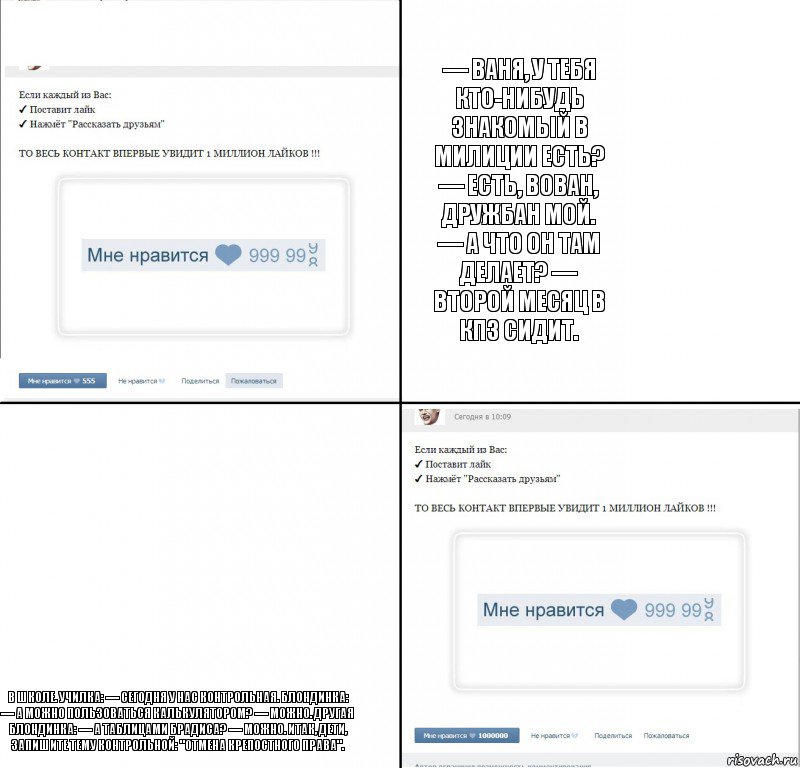 — Ваня, у тебя кто-нибудь знакомый в милиции есть? — Есть, Вован, дружбан мой. — А что он там делает? — Второй месяц в КПЗ сидит. В школе. Училка: — Сегодня у нас контрольная. Блондинка: — А можно пользоваться калькулятором? — Можно. Другая блондинка: — А таблицами Брадиса? — Можно. Итак, дети, запишите тему контрольной: "Отмена крепостного права"., Комикс  1 000 000 лайков