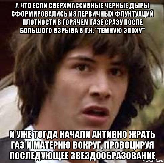 а что если сверхмассивные черные дыры сформировались из первичных флуктуаций плотности в горячем газе сразу после большого взрыва в т.н. "темную эпоху" и уже тогда начали активно жрать газ и материю вокруг, провоцируя последующее звездообразование, Мем А что если (Киану Ривз)