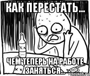 как перестать... чем теперь на работе заняться..., Мем Алкоголик-кадр