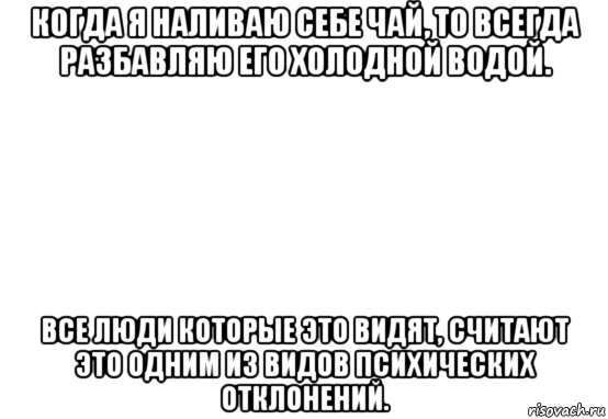 когда я наливаю себе чай, то всегда разбавляю его холодной водой. все люди которые это видят, считают это одним из видов психических отклонений.