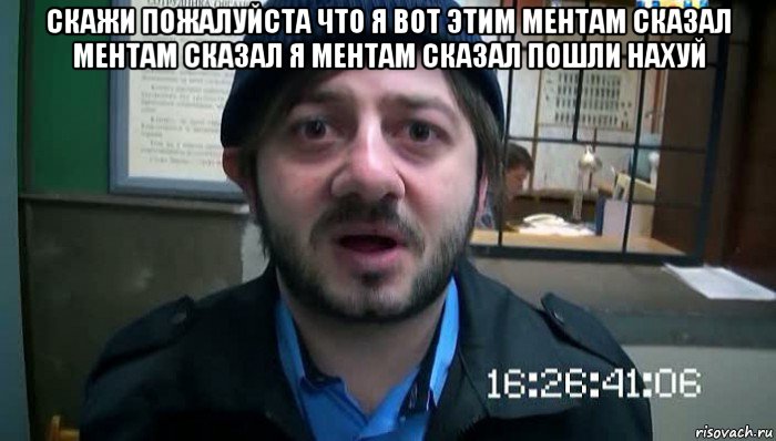 скажи пожалуйста что я вот этим ментам сказал ментам сказал я ментам сказал пошли нахуй 