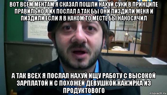 вот всем ментам я сказал пошли нахуй суки в принципе правильно я их послал а так бы они пиздили меня и пиздили если я в каком то месте бы накосячил а так всех я послал нахуй ищу работу с высокой зарплатой и с похожей девушкой как ирка из продуктового