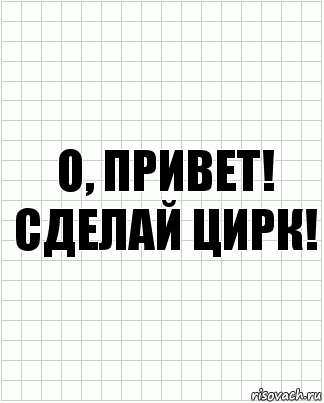 О, привет! Сделай цирк!