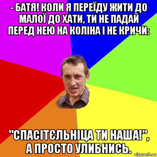 - батя! коли я переїду жити до малої до хати, ти не падай перед нею на коліна і не кричи: "спасітєльніца ти наша!", а просто улибнись., Мем Чоткий паца