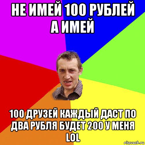 не имей 100 рублей а имей 100 друзей каждый даст по два рубля будет 200 у меня lol