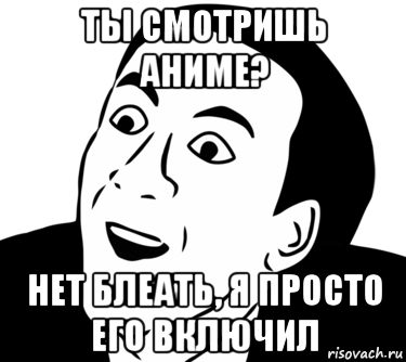 ты смотришь аниме? нет блеать, я просто его включил