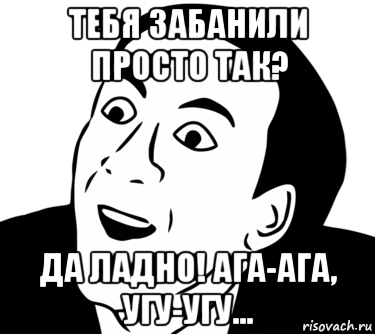 тебя забанили просто так? да ладно! ага-ага, угу-угу...