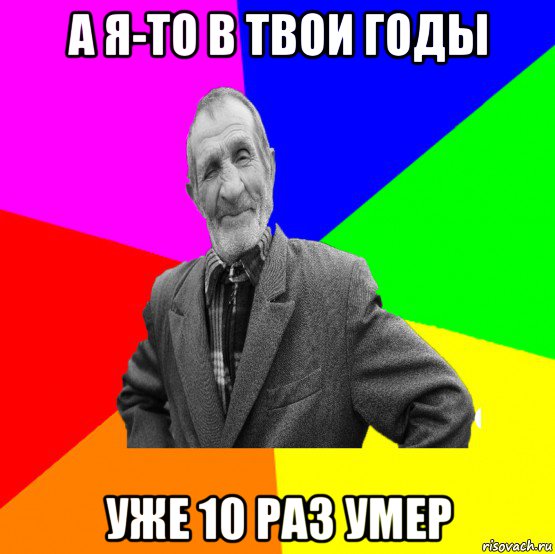 а я-то в твои годы уже 10 раз умер