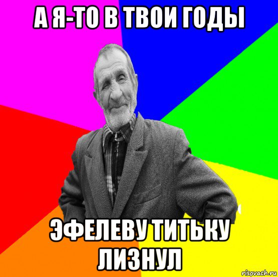 а я-то в твои годы эфелеву титьку лизнул