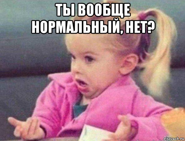 ты вообще нормальный, нет? , Мем   Девочка возмущается