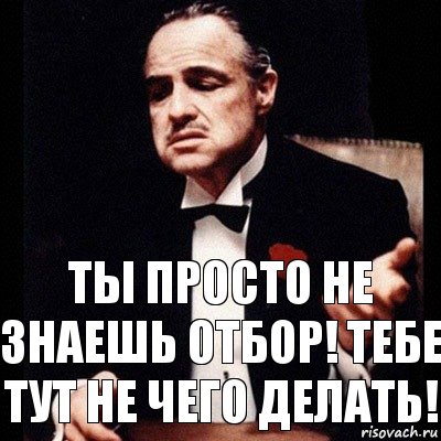 Ты просто не знаешь отбор! тебе тут не чего делать!