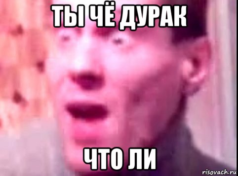 ты чё дурак что ли