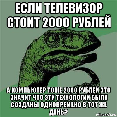 если телевизор стоит 2000 рублей а компьютер тоже 2000 рублей это значит что эти технологий были созданы одновремено в тот же день?, Мем Филосораптор