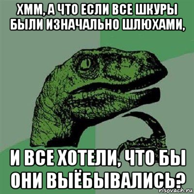 хмм, а что если все шкуры были изначально шлюхами, и все хотели, что бы они выёбывались?, Мем Филосораптор