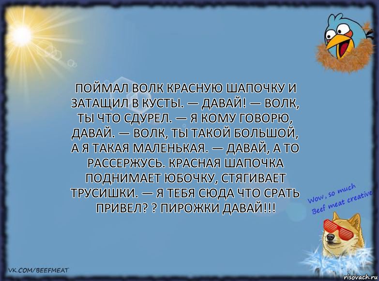 Поймал волк Красную шапочку и затащил в кусты. — Давай! — Волк, ты что сдурел. — Я кому говорю, давай. — Волк, ты такой большой, а я такая маленькая. — Давай, а то рассержусь. Красная шапочка поднимает юбочку, стягивает трусишки. — Я тебя сюда что срать привел? ? пирожки давай!!!