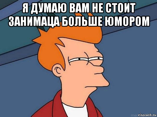 я думаю вам не стоит занимаца больше юмором , Мем  Фрай (мне кажется или)