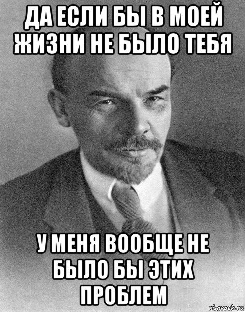 да если бы в моей жизни не было тебя у меня вообще не было бы этих проблем