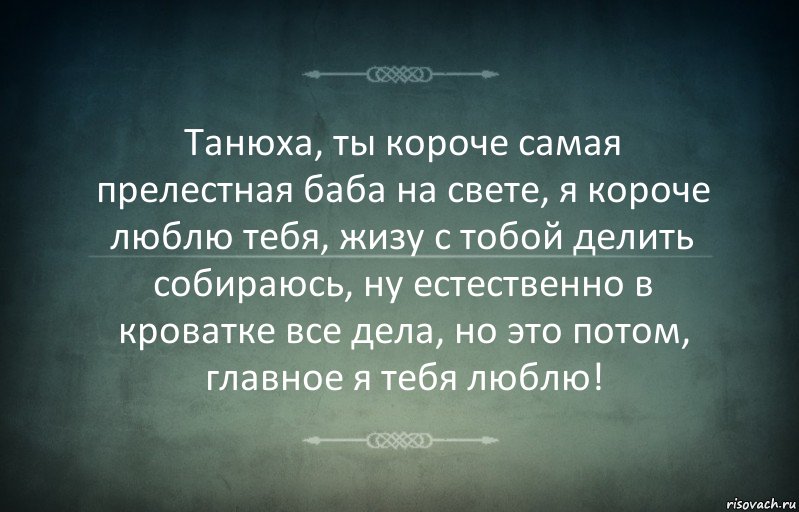 Танюха, ты короче самая прелестная баба на свете, я короче люблю тебя, жизу с тобой делить собираюсь, ну естественно в кроватке все дела, но это потом, главное я тебя люблю!