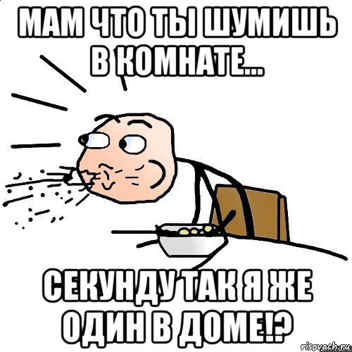 мам что ты шумишь в комнате... секунду так я же один в доме!?