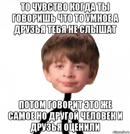 то чувство когда ты говоришь что то умное а друзья тебя не слышат потом говорит это же самое но другой человек и друзья оценили, Мем Кислолицый0