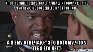 и тут ко мне подползает алкаш.и говорит: "я не чуствую новогоднего настроения" а я ему отвечаю:" это потому,что у тебя его нет"