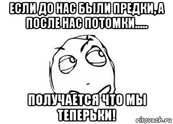 если до нас были предки, а после нас потомки..... получается что мы теперьки!, Мем Мне кажется или