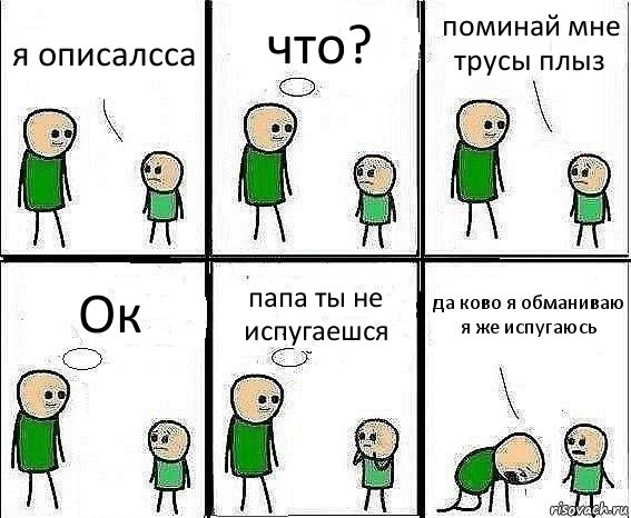 я описалсса что? поминай мне трусы плыз Ок папа ты не испугаешся да ково я обманиваю я же испугаюсь