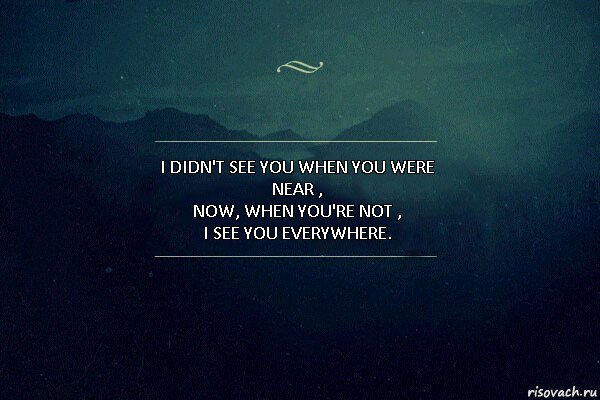 I didn't see you when you were near ,
Now, when you're not ,
I see you everywhere.