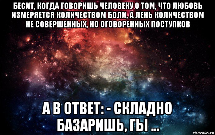 бесит, когда говоришь человеку о том, что любовь измеряется количеством боли, а лень количеством не совершенных, но оговоренных поступков а в ответ: - складно базаришь, гы ..., Мем Просто космос