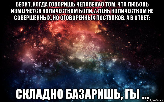 бесит, когда говоришь человеку о том, что любовь измеряется количеством боли, а лень количеством не совершенных, но оговоренных поступков. а в ответ: складно базаришь, гы ..., Мем Просто космос