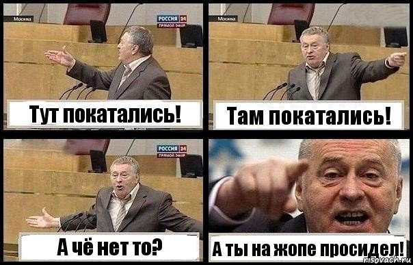 Тут покатались! Там покатались! А чё нет то? А ты на жопе просидел!