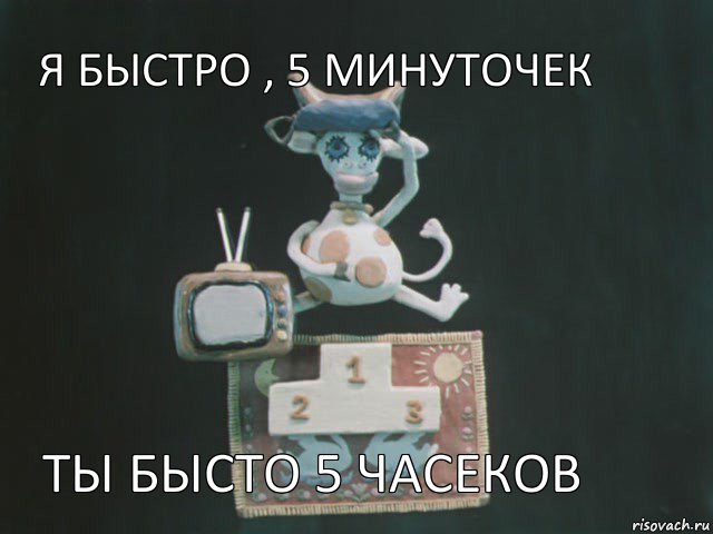 я быстро , 5 минуточек ты бысто 5 часеков