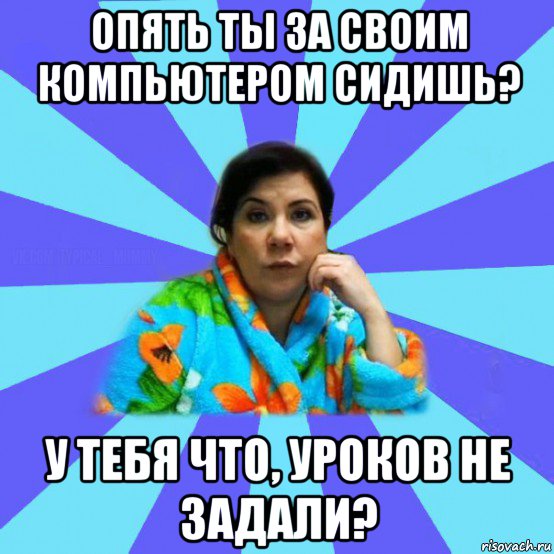 опять ты за своим компьютером сидишь? у тебя что, уроков не задали?, Мем типичная мама