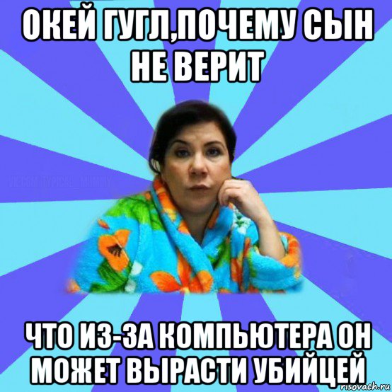 окей гугл,почему сын не верит что из-за компьютера он может вырасти убийцей, Мем типичная мама